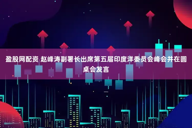 盈股网配资 赵峰涛副署长出席第五届印度洋委员会峰会并在圆桌会发言