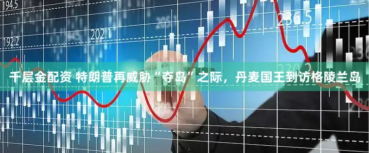 千层金配资 特朗普再威胁“夺岛”之际，丹麦国王到访格陵兰岛