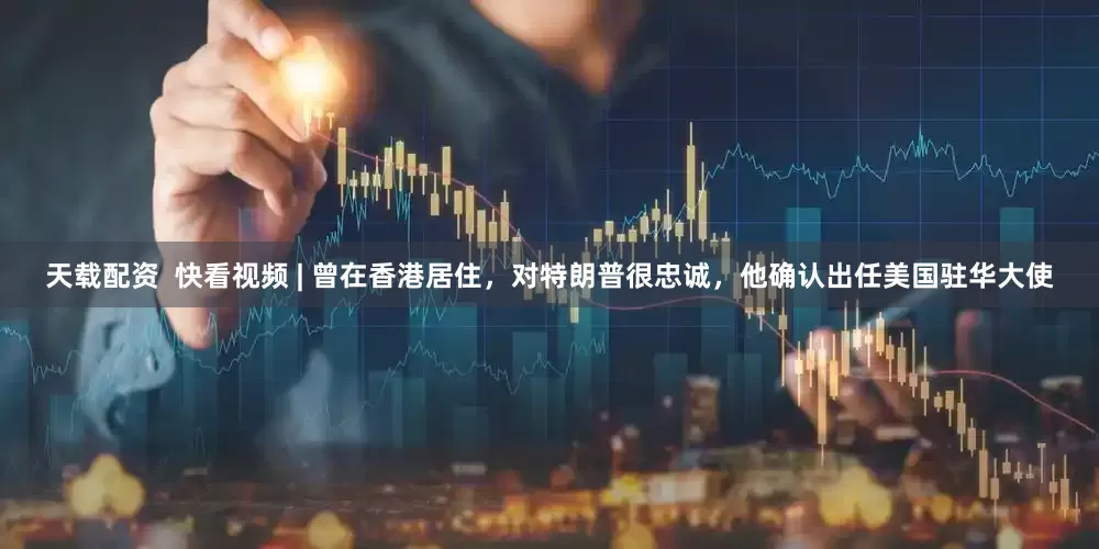 天载配资  快看视频 | 曾在香港居住，对特朗普很忠诚，他确认出任美国驻华大使