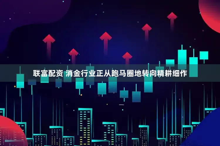 联富配资 消金行业正从跑马圈地转向精耕细作