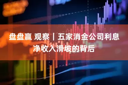 盘盘赢 观察｜五家消金公司利息净收入滑坡的背后