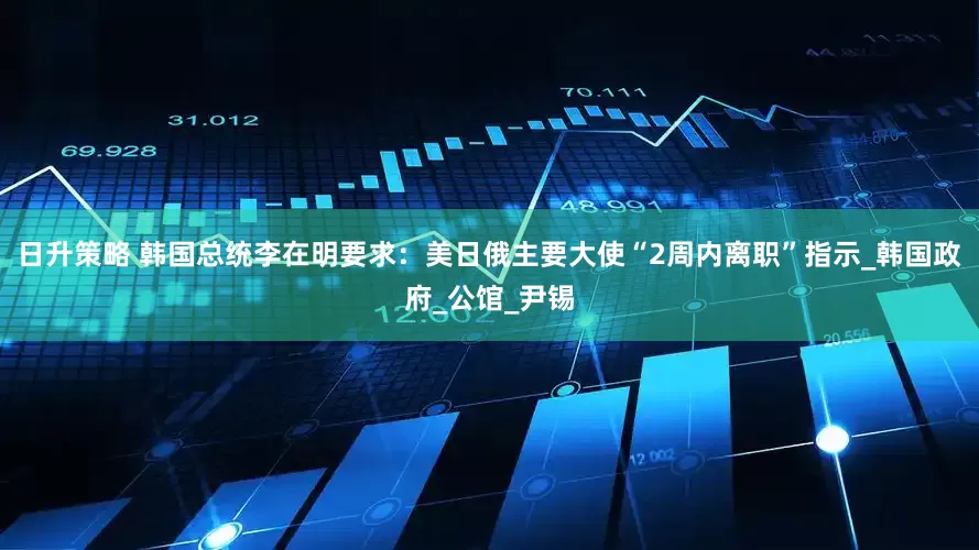 日升策略 韩国总统李在明要求：美日俄主要大使“2周内离职”指示_韩国政府_公馆_尹锡