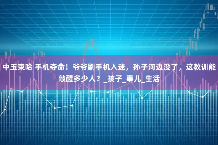 中玉束哈 手机夺命！爷爷刷手机入迷，孙子河边没了，这教训能敲醒多少人？_孩子_事儿_生活