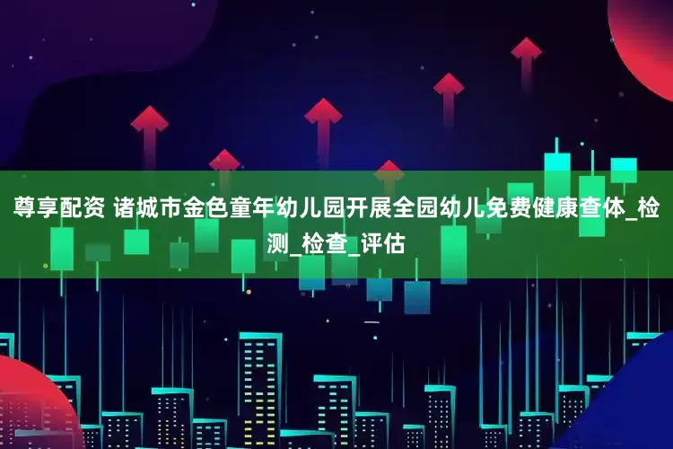 尊享配资 诸城市金色童年幼儿园开展全园幼儿免费健康查体_检测_检查_评估