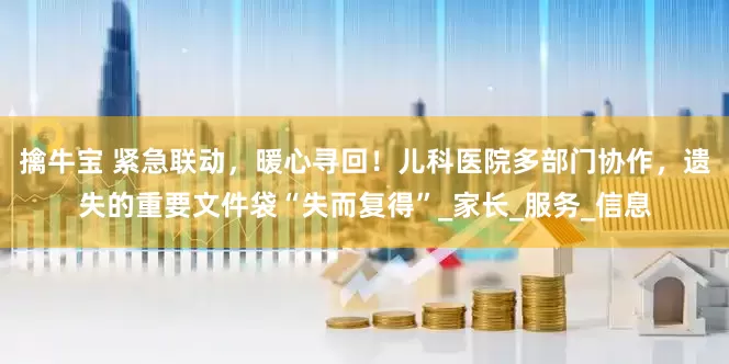 擒牛宝 紧急联动，暖心寻回！儿科医院多部门协作，遗失的重要文件袋“失而复得”_家长_服务_信息