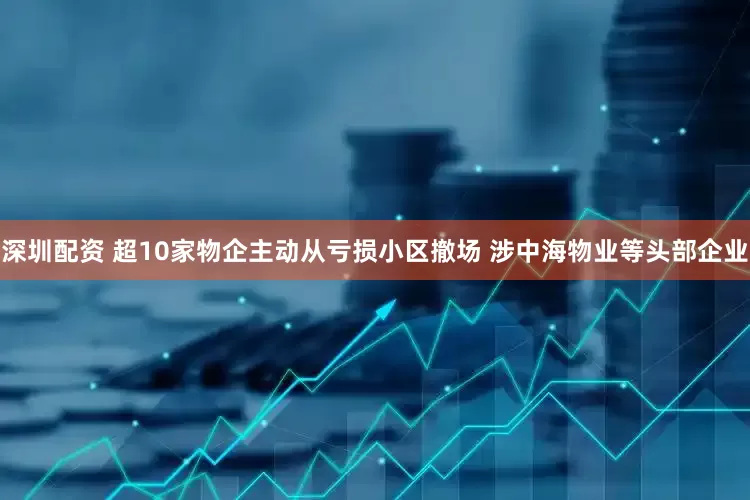 深圳配资 超10家物企主动从亏损小区撤场 涉中海物业等头部企业