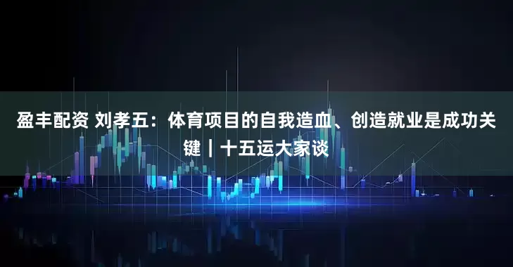 盈丰配资 刘孝五：体育项目的自我造血、创造就业是成功关键｜十五运大家谈