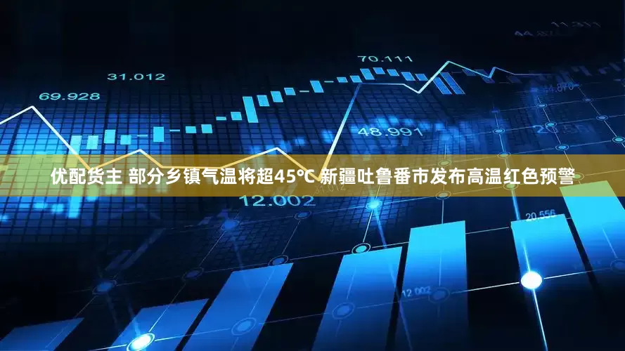 优配货主 部分乡镇气温将超45℃ 新疆吐鲁番市发布高温红色预警