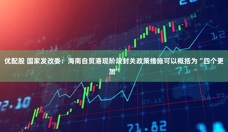 优配股 国家发改委：海南自贸港现阶段封关政策措施可以概括为“四个更加”