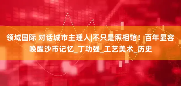领域国际 对话城市主理人|不只是照相馆！百年显容唤醒沙市记忆_丁功强_工艺美术_历史