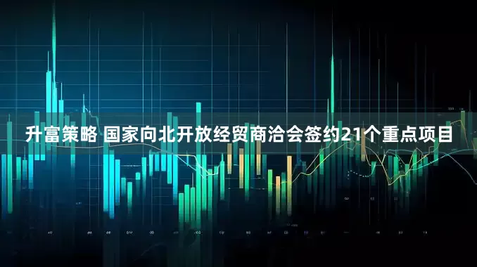 升富策略 国家向北开放经贸商洽会签约21个重点项目