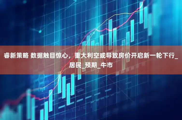 睿新策略 数据触目惊心，重大利空或导致房价开启新一轮下行_居民_预期_牛市