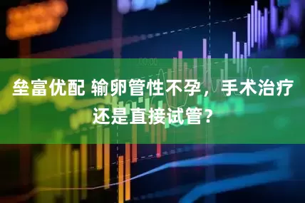 垒富优配 输卵管性不孕，手术治疗还是直接试管？