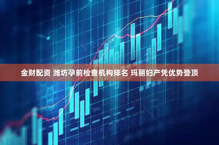 金财配资 潍坊孕前检查机构排名 玛丽妇产凭优势登顶