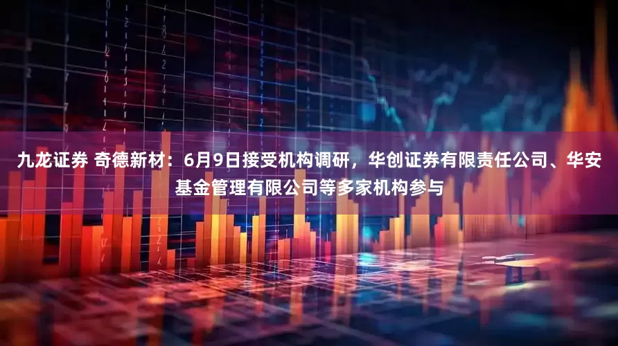 九龙证券 奇德新材：6月9日接受机构调研，华创证券有限责任公司、华安基金管理有限公司等多家机构参与