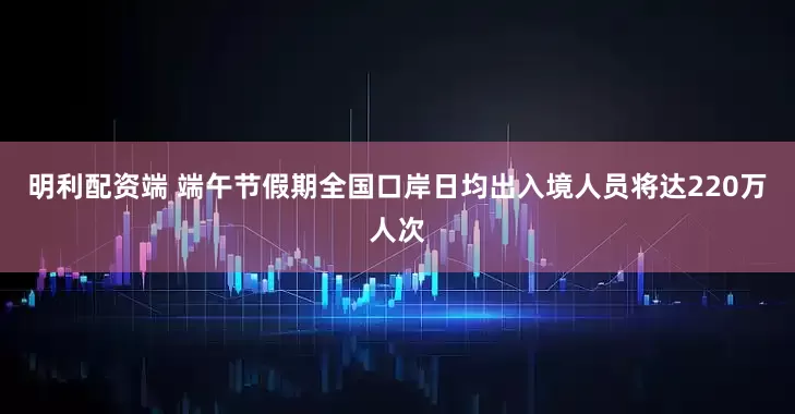 明利配资端 端午节假期全国口岸日均出入境人员将达220万人次