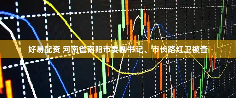 好易配资 河南省南阳市委副书记、市长路红卫被查