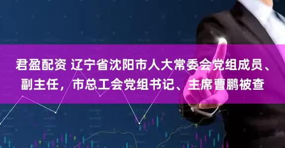 君盈配资 辽宁省沈阳市人大常委会党组成员、副主任，市总工会党组书记、主席曹鹏被查
